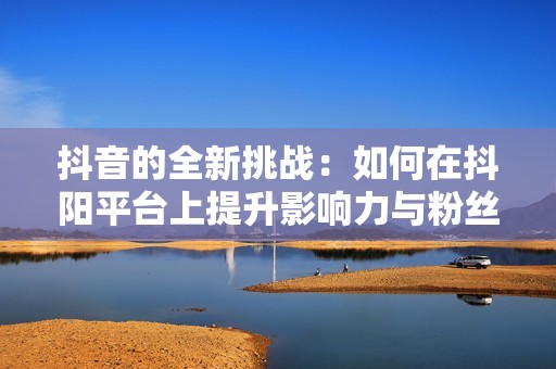 抖音的全新挑戰(zhàn)：如何在抖陽平臺上提升影響力與粉絲互動