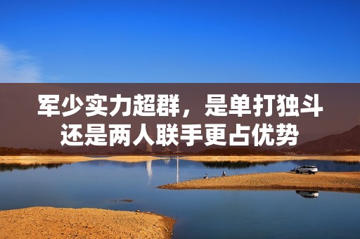 軍少實(shí)力超群，是單打獨(dú)斗還是兩人聯(lián)手更占優(yōu)勢(shì)