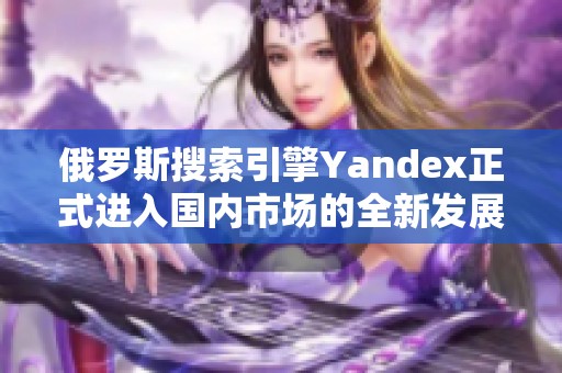 俄羅斯搜索引擎Yandex正式進(jìn)入國內(nèi)市場的全新發(fā)展戰(zhàn)略