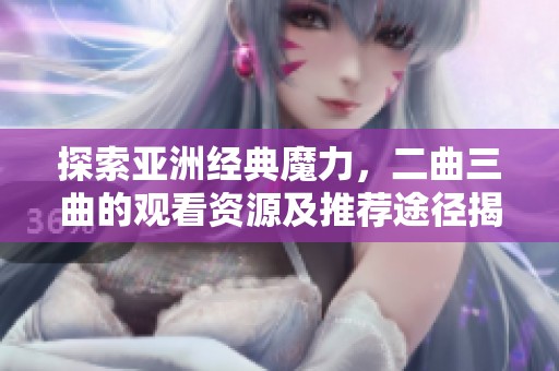 探索亞洲經(jīng)典魔力，二曲三曲的觀看資源及推薦途徑揭秘