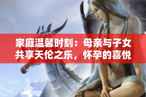 家庭溫馨時(shí)刻：母親與子女共享天倫之樂，懷孕的喜悅與期待