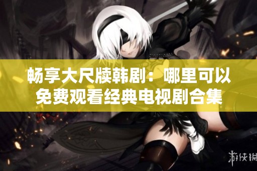 暢享大尺牘韓?。耗睦锟梢悦赓M(fèi)觀看經(jīng)典電視劇合集 暢享大尺牘韓?。耗睦锟梢悦赓M(fèi)觀看經(jīng)典電視劇合集