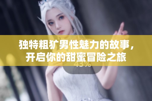 獨(dú)特粗獷男性魅力的故事，開(kāi)啟你的甜蜜冒險(xiǎn)之旅