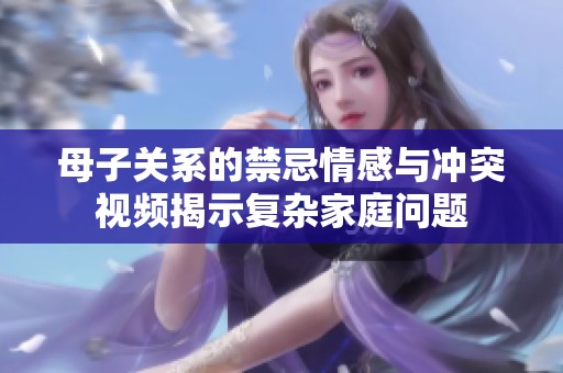母子關系的禁忌情感與沖突視頻揭示復雜家庭問題