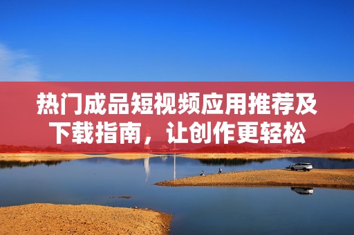 熱門(mén)成品短視頻應(yīng)用推薦及下載指南，讓創(chuàng)作更輕松