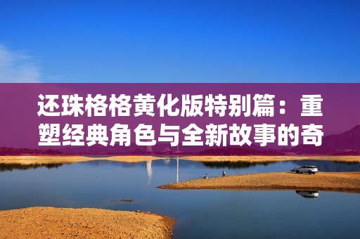 還珠格格黃化版特別篇：重塑經(jīng)典角色與全新故事的奇妙旅程