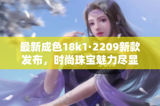 最新成色18k1·2209新款發(fā)布，時(shí)尚珠寶魅力盡顯