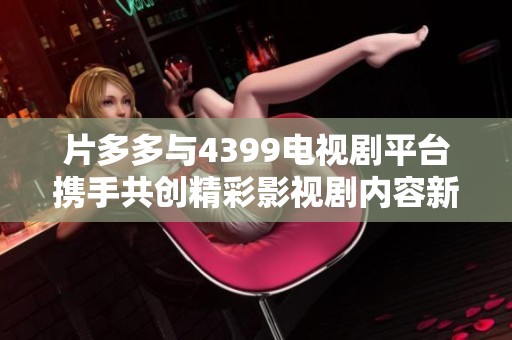 片多多與4399電視劇平臺攜手共創(chuàng)精彩影視劇內(nèi)容新紀元
