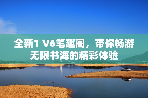 全新1 V6筆趣閣，帶你暢游無限書海的精彩體驗(yàn)