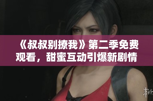 《叔叔別撩我》第二季免費觀看，甜蜜互動引爆新劇情