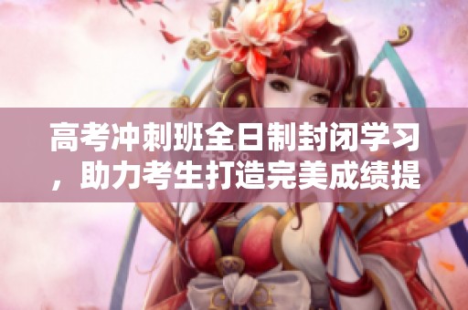 高考沖刺班全日制封閉學(xué)習(xí)，助力考生打造完美成績(jī)提升計(jì)劃