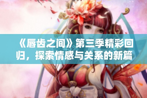 《唇齒之間》第三季精彩回歸，探索情感與關系的新篇章