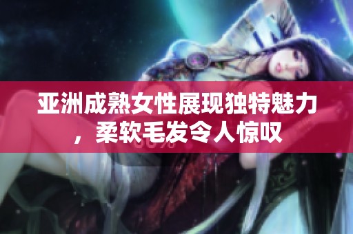 亞洲成熟女性展現(xiàn)獨(dú)特魅力，柔軟毛發(fā)令人驚嘆