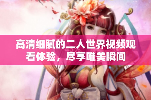 高清細膩的二人世界視頻觀看體驗，盡享唯美瞬間