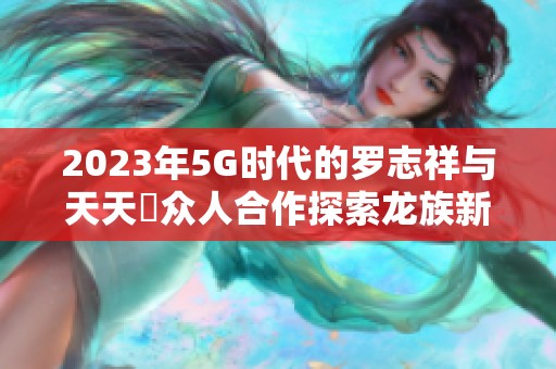 2023年5G時(shí)代的羅志祥與天天奭眾人合作探索龍族新篇章 2023年5G時(shí)代的羅志祥與天天奭眾人合作探索龍族新篇章