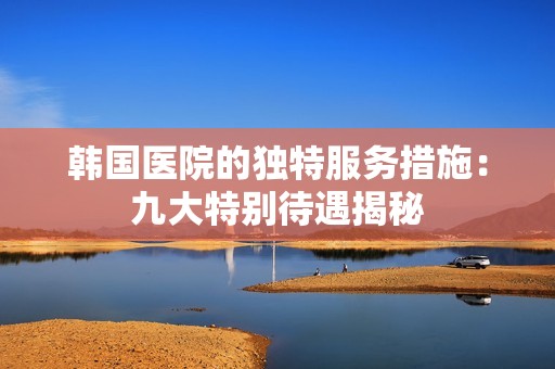 韓國(guó)醫(yī)院的獨(dú)特服務(wù)措施：九大特別待遇揭秘