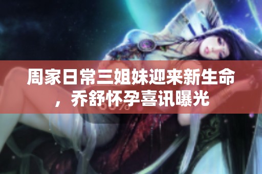 周家日常三姐妹迎來新生命，喬舒懷孕喜訊曝光