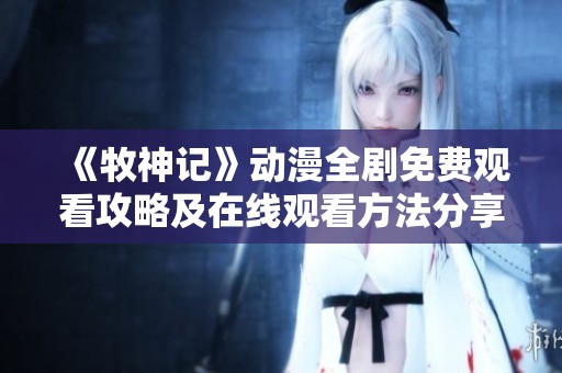 《牧神記》動漫全劇免費觀看攻略及在線觀看方法分享