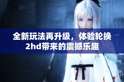 全新玩法再升級，體驗輪換2hd帶來的震撼樂趣