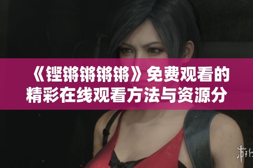《鏗鏘鏘鏘鏘》免費觀看的精彩在線觀看方法與資源分享
