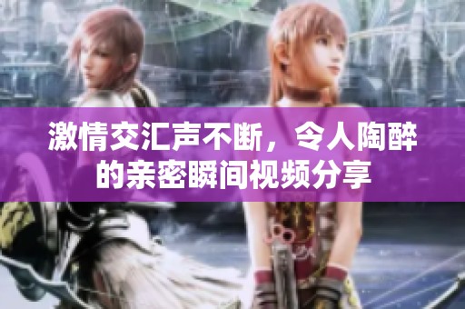 激情交匯聲不斷，令人陶醉的親密瞬間視頻分享