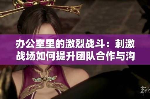 辦公室里的激烈戰(zhàn)斗：刺激戰(zhàn)場如何提升團隊合作與溝通技巧