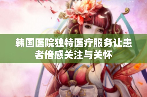 韓國醫(yī)院獨特醫(yī)療服務(wù)讓患者倍感關(guān)注與關(guān)懷