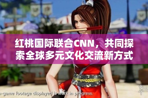 紅桃國(guó)際聯(lián)合CNN，共同探索全球多元文化交流新方式