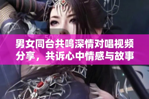 男女同臺共鳴深情對唱視頻分享，共訴心中情感與故事