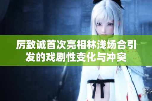 厲致誠(chéng)首次亮相林淺場(chǎng)合引發(fā)的戲劇性變化與沖突