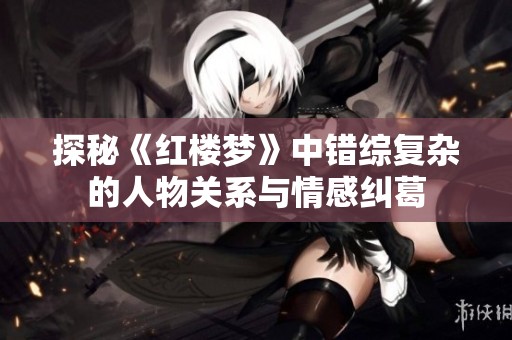 探秘《紅樓夢(mèng)》中錯(cuò)綜復(fù)雜的人物關(guān)系與情感糾葛