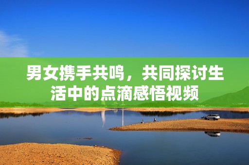 男女攜手共鳴，共同探討生活中的點滴感悟視頻