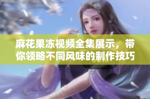 麻花果凍視頻全集展示，帶你領(lǐng)略不同風(fēng)味的制作技巧與樂趣