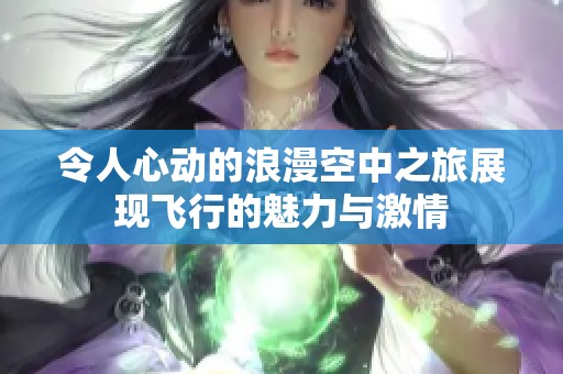 令人心動的浪漫空中之旅展現(xiàn)飛行的魅力與激情
