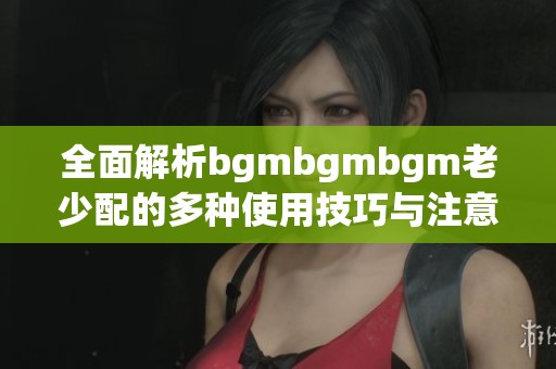 全面解析bgmbgmbgm老少配的多種使用技巧與注意事項(xiàng)