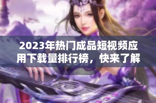 2023年熱門成品短視頻應(yīng)用下載量排行榜，快來了解一下！