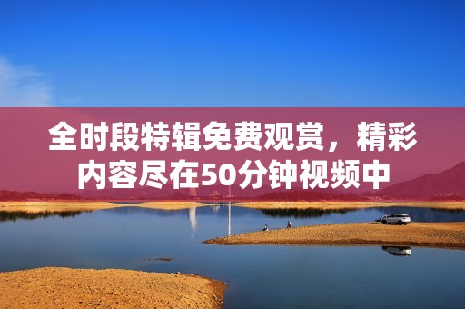 全時(shí)段特輯免費(fèi)觀賞，精彩內(nèi)容盡在50分鐘視頻中