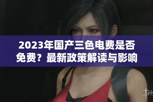 2023年國產(chǎn)三色電費是否免費？最新政策解讀與影響分析