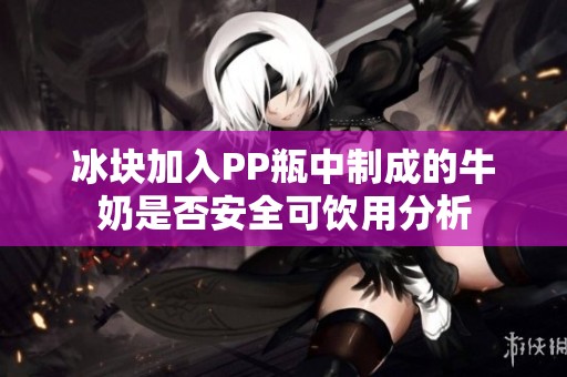 冰塊加入PP瓶中制成的牛奶是否安全可飲用分析