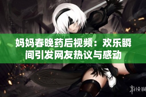 媽媽春晚藥后視頻：歡樂瞬間引發(fā)網(wǎng)友熱議與感動(dòng)