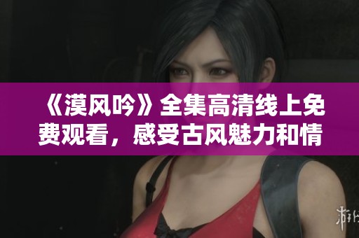 《漠風(fēng)吟》全集高清線上免費(fèi)觀看，感受古風(fēng)魅力和情感交織