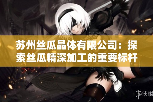 蘇州絲瓜晶體有限公司：探索絲瓜精深加工的重要標(biāo)桿企業(yè)