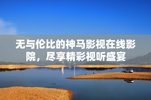 無與倫比的神馬影視在線影院，盡享精彩視聽盛宴