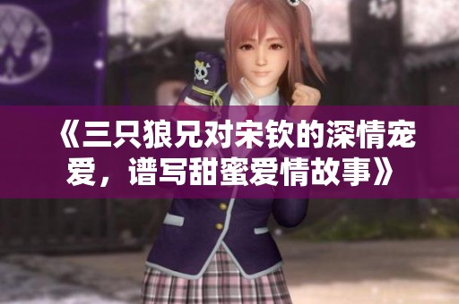 《三只狼兄對(duì)宋欽的深情寵愛，譜寫甜蜜愛情故事》