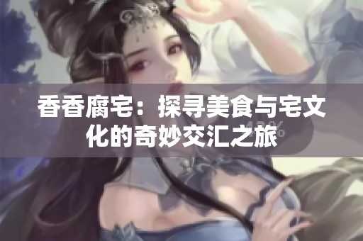 香香腐宅：探尋美食與宅文化的奇妙交匯之旅