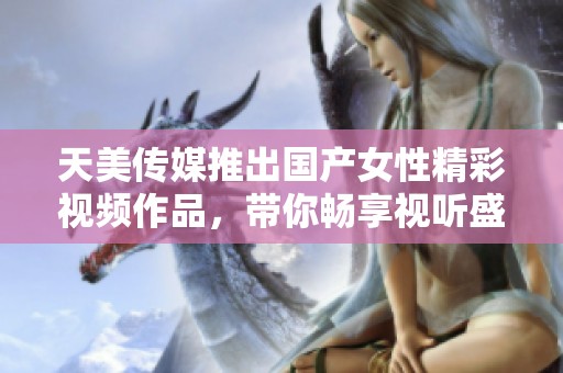天美傳媒推出國產(chǎn)女性精彩視頻作品，帶你暢享視聽盛宴