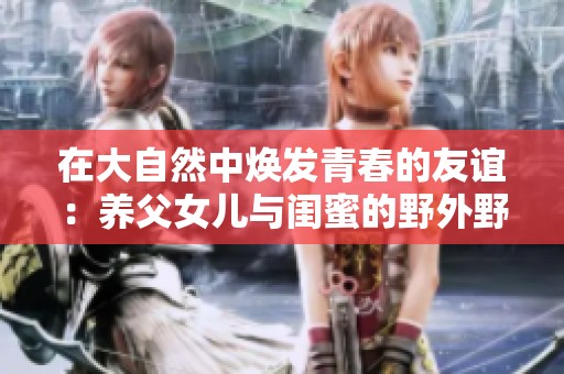 在大自然中煥發(fā)青春的友誼：養(yǎng)父女兒與閨蜜的野外野炊之旅