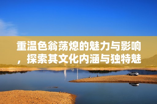 重溫色翁蕩熄的魅力與影響，探索其文化內(nèi)涵與獨(dú)特魅力