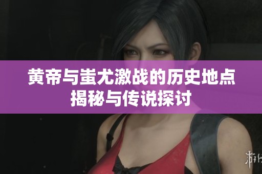 黃帝與蚩尤激戰(zhàn)的歷史地點(diǎn)揭秘與傳說探討
