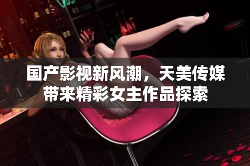 國產(chǎn)影視新風(fēng)潮，天美傳媒帶來精彩女主作品探索